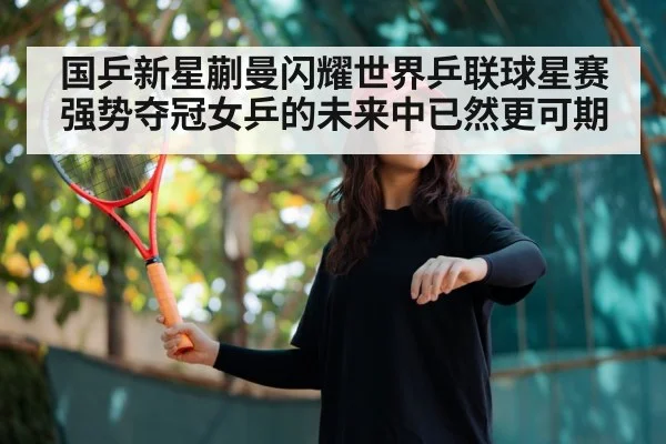 国乒新星蒯曼闪耀世界乒联球星赛强势夺冠女乒的未来中已然更可期